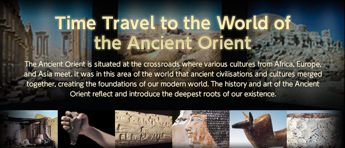 "Time Travel to the World of the Ancient Orient" The Ancient Orient is situated at the crossroads where various cultures from Africa, Europe, and Asia meet. It was in this area of the world that ancient civilisations and cultures merged together, creating the foundations of our modern world. The history and art of the Ancient Orient reflect and introduce the deepest roots of our existence.