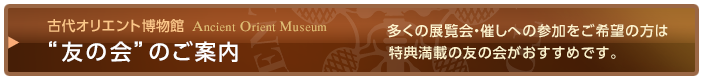 古代オリエント博物館“友の会”のご案内 - 多くの展覧会・催しへの参加をご希望の方は特典満載の友の会がおすすめです。