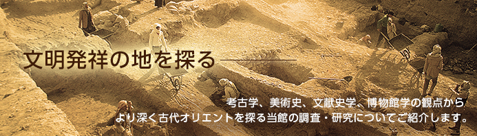 文明発祥の地を探る - 考古学、美術史、文献史学、博物館学の観点からより深く古代オリエントを探る当館の調査・研究についてご紹介します。